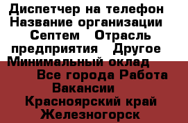 Диспетчер на телефон › Название организации ­ Септем › Отрасль предприятия ­ Другое › Минимальный оклад ­ 23 000 - Все города Работа » Вакансии   . Красноярский край,Железногорск г.